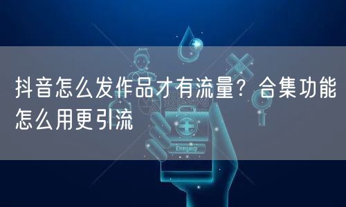 抖音怎么发作品才有流量？合集功能怎么用更引流