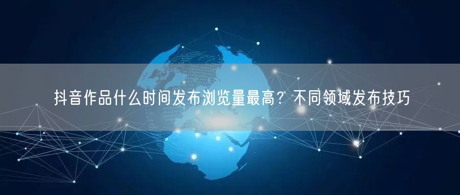抖音作品什么时间发布浏览量最高？不同领域发布技巧