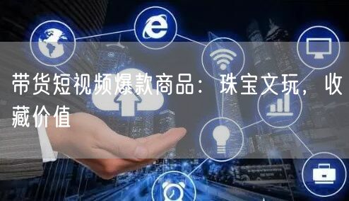 带货短视频爆款商品：珠宝文玩，收藏价值