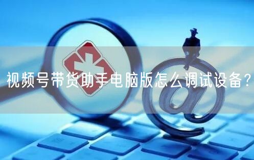 视频号带货助手电脑版怎么调试设备？