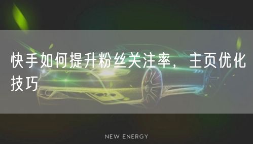 快手如何提升粉丝关注率，主页优化技巧