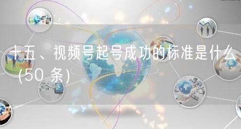 十五、视频号起号成功的标准是什么（50 条）