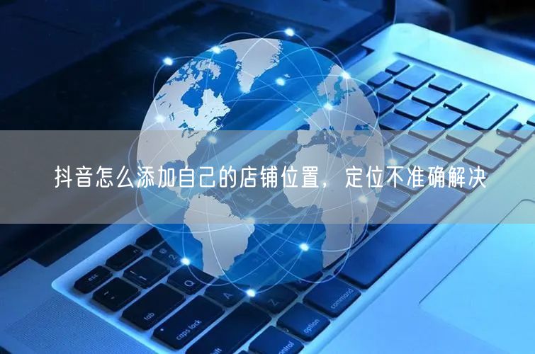 抖音怎么添加自己的店铺位置，定位不准确解决