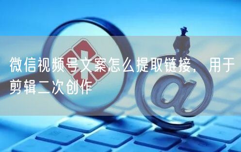 微信视频号文案怎么提取链接，用于剪辑二次创作