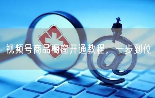 视频号商品橱窗开通教程，一步到位