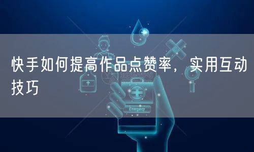 快手如何提高作品点赞率，实用互动技巧