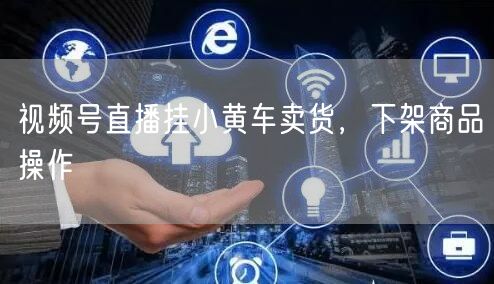 视频号直播挂小黄车卖货，下架商品操作