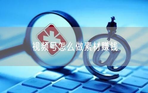 视频号怎么做素材赚钱