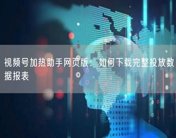 视频号加热助手网页版：如何下载完整投放数据报表