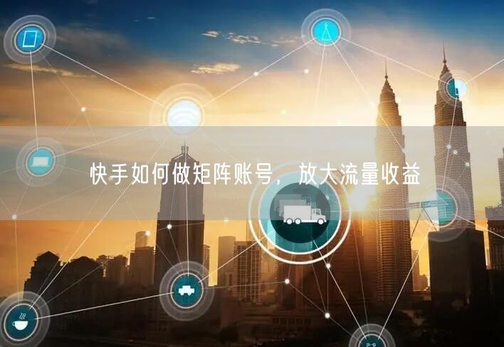 快手如何做矩阵账号，放大流量收益