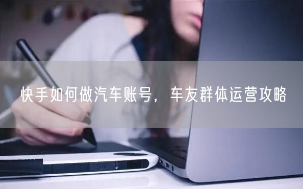快手如何做汽车账号，车友群体运营攻略