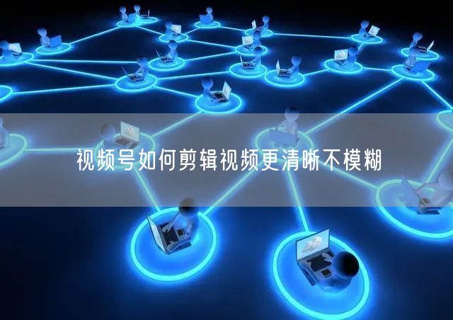 视频号如何剪辑视频更清晰不模糊