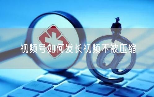 视频号如何发长视频不被压缩