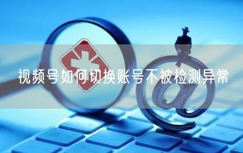 视频号如何切换账号不被检测异常