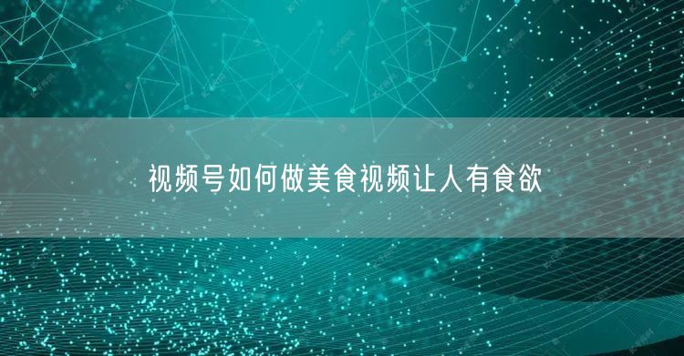 视频号如何做美食视频让人有食欲