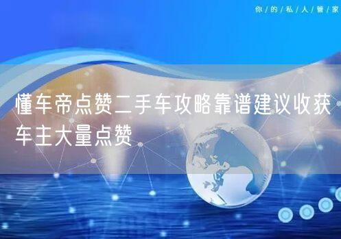 懂车帝点赞二手车攻略靠谱建议收获车主大量点赞