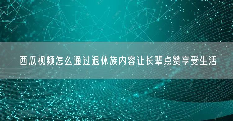 西瓜视频怎么通过退休族内容让长辈点赞享受生活