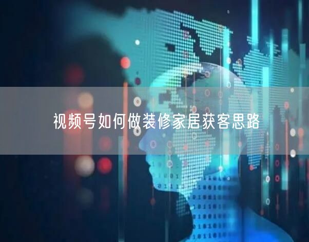 视频号如何做装修家居获客思路