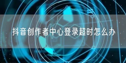 抖音创作者中心登录超时怎么办