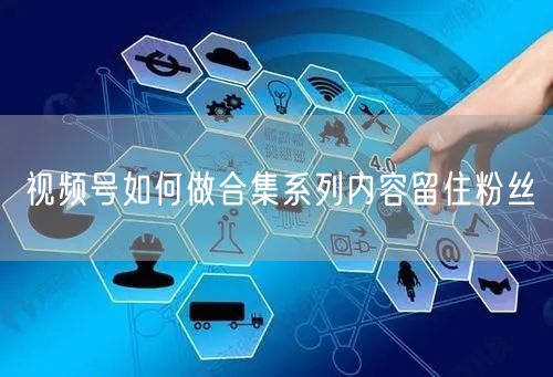 视频号如何做合集系列内容留住粉丝