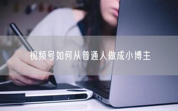 视频号如何从普通人做成小博主