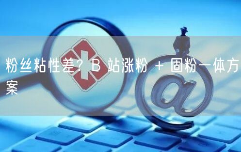 粉丝粘性差？B 站涨粉 + 固粉一体方案