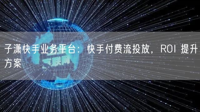 子潇快手业务平台：快手付费流投放，ROI 提升方案