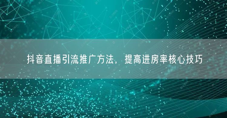 抖音直播引流推广方法，提高进房率核心技巧