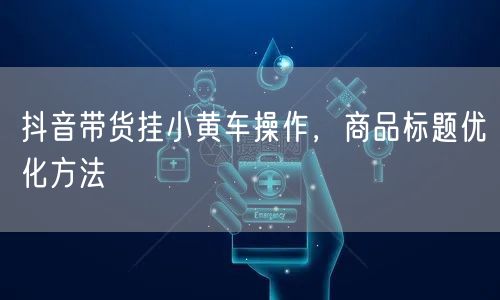 抖音带货挂小黄车操作，商品标题优化方法