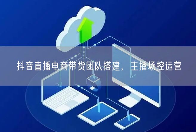 抖音直播电商带货团队搭建，主播场控运营