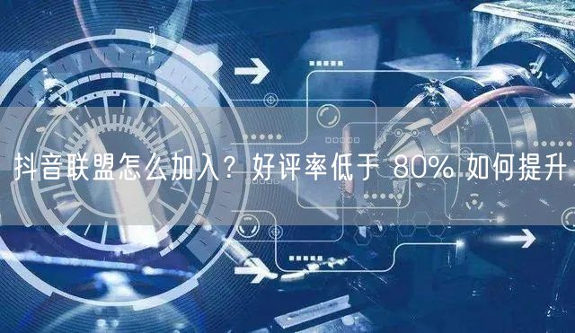 抖音联盟怎么加入？好评率低于 80% 如何提升